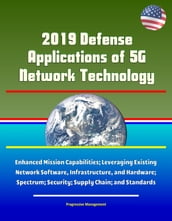 2019 Defense Applications of 5G Network Technology: Enhanced Mission Capabilities; Leveraging Existing Network Software, Infrastructure, and Hardware; Spectrum; Security; Supply Chain; and Standards