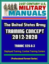 21st Century U.S. Military Manuals: The U.S. Army Training Concept 2012-2020, TRADOC 525-8-3, Deployed Training, Combat Training Centers (Professional Format Series)