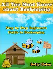 All You Must Know About Beekeeping: Step By Step Beginners Guide to Beekeeping