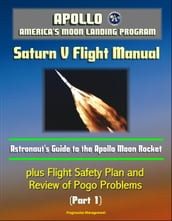 Apollo and America s Moon Landing Program: Saturn V Flight Manual, Astronaut s Guide to the Apollo Moon Rocket, plus Flight Safety Plan and Review of Pogo Problems (Part 1)