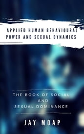 Applied Human Behavioural Power and Sexual Dynamics - The Book of Social and Sexual Dominance -