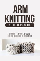 Arm Knitting Guidebook: Beginner S Step-By-Step Guide, Tips And Techniques On How To Knit