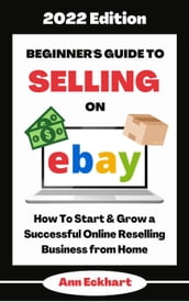Beginner s Guide To Selling On Ebay 2022 Edition: How To Start & Grow a Successful Online Reselling Business from Home