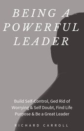 Being a Powerful Leader: Build Self-Control, Ged Rid of Worrying & Self Doubt, Find Life Purpose & Be a Great Leader