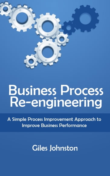 Business Process Re-engineering: A Simple Process Improvement Approach to Improve Business Performance - Giles Johnston