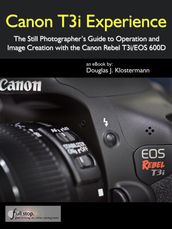 Canon T3i Experience - The Still Photographer s Guide to Operation and Image Creation with the Canon Rebel T3i / EOS 600D