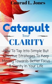 Catapult Your Clarity: How To Tap Into Simple But Effective Strategies To Keep Moving Towards Better Focus & Clarity In Your Life