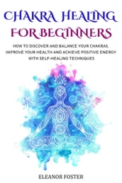 Chakra Healing for Beginners: How to Discover and Balance Your Chakras. Improve Your Health and Achieve Positive Energy With Self-healing Techniques