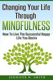 Changing Your Life Through Mindfulness - How To Live The Successful Happy Life You Desire