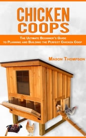 Chicken Coops: The Ultimate Beginner s Guide to Planning and Building the Perfect Chicken Coop