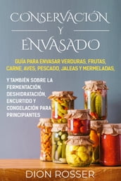 Conservación y envasado: Guía para envasar verduras, frutas, carne, aves, pescado, jaleas y mermeladas, y también sobre la fermentación, deshidratación, encurtido y congelación para principiantes