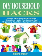DIY Household Hacks: Simple, Effective And Affordable Household Hacks For Cleaning And Organizing Your Home Faster Than Before