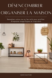 Désencombrer et organiser la maison: Remettez votre vie sur les rails pour profiter d espaces magnifiques et inspirants