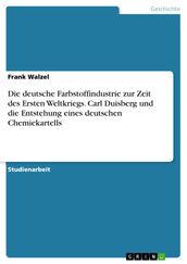 Die deutsche Farbstoffindustrie zur Zeit des Ersten Weltkriegs. Carl Duisberg und die Entstehung eines deutschen Chemiekartells