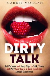 Dirty Talk: Hot Phrases and Juicy Tips to Talk, Tease and Play Your Way to a More Tantalizing Sexual Experience