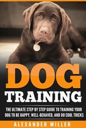 Dog Training: The Ultimate Step By Step Guide to Training Your Dog to be Happy, Well Behaved, and Do Cool Tricks