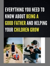 EVERYTHING YOU NEED TO KNOW ABOUT BEING A GOOD FATHER AND HELPING YOUR CHILDREN GROW