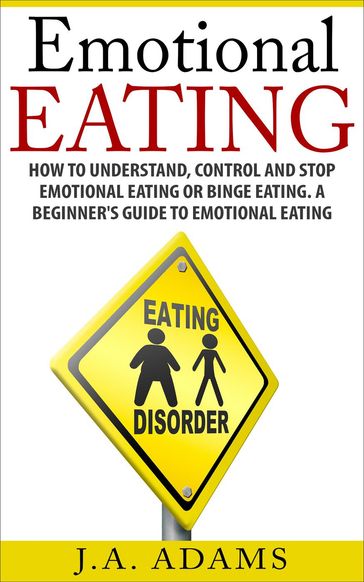 Emotional Eating; How to Understand, Control and Stop Emotional Eating or Binge Eating. A Beginner's Guide to Emotional Eating - J.A Adams
