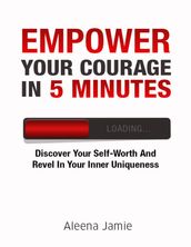 Empower Your Courage In 5 Minutes: Discover Your Self Worth and Revel In Your Inner Uniqueness
