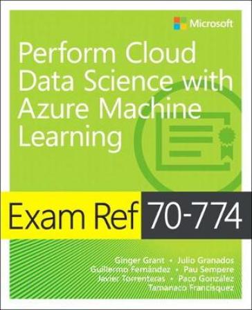 Exam Ref 70-774 Perform Cloud Data Science with Azure Machine Learning - Ginger Grant - Julio Granados - Guillermo Fernandez - Pau Sempere - Javier Torrenteras - Paco Gonzalez - Tamanaco Francisquez