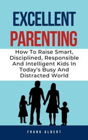 Excellent Parenting: How To Raise Smart, Disciplined, Responsible And Intelligent Kids In Today s Busy And Distracted World