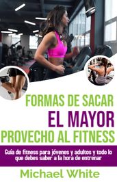 Formas De Sacar El Mayor Provecho Al Fitness: Guía de fitness para jóvenes y adultos y todo lo que debes saber a la hora de entrenar