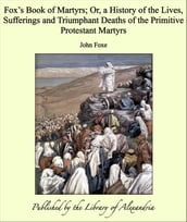 Fox s Book of Martyrs; Or, a History of the Lives, Sufferings and Triumphant Deaths of the Primitive Protestant Martyrs