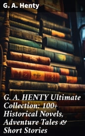 G. A. HENTY Ultimate Collection: 100+ Historical Novels, Adventure Tales & Short Stories