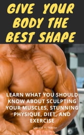 GIVE YOUR BODY THE BEST SHAPE :Learn What You Should Know About Sculpting Your Muscles, Stunning Physique, Diet, And Exercise
