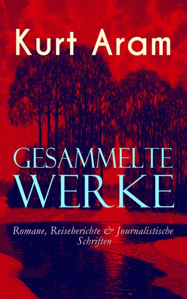 Gesammelte Werke: Romane, Reiseberichte & Journalistische Schriften - Kurt Aram