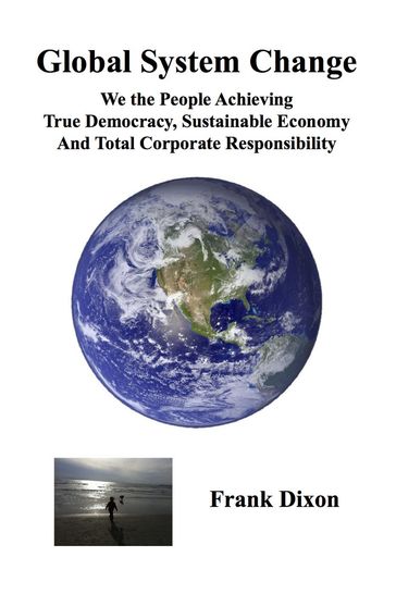 Global System Change: We the People Achieving True Democracy, Sustainable Economy and Total Corporate Responsibility - Frank Dixon