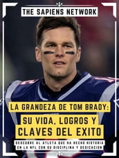 La Grandeza De Tom Brady: Su Vida, Logros Y Claves Del Exito