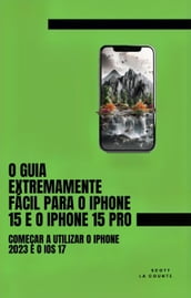 O Guia Extremamente Fácil Para O iPhone 15 E O iPhone 15 Pro: Começar a Utilizar O iPhone 2023 E O iOS 17