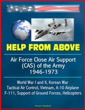 Help From Above: Air Force Close Air Support (CAS) of the Army 1946-1973, World War I and II, Korean War, Tactical Air Control, Vietnam, A-10 Airplane, F-111, Support of Ground Forces, Helicopters