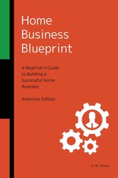 Home Business Blueprint - A Beginner s Guide to Building a Successful Home Business - American Edition
