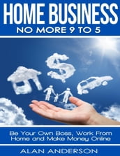 Home Business: No More 9 to 5: Be Your Own Boss, Work From Home and Make Money Online