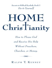 Home Christianity: How to Please God and Receive His Help Without Preachers, Churches, or Money. Secrets in Biblical Symbols, Book 2 Do-it-Yourself