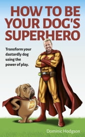 How to Be Your Dog s Superhero: Transform Your Dastardly Dog Using the Power of Play
