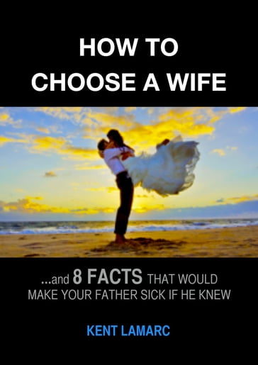 How to Choose a Wife: and 8 Facts That Would Make Your Father Sick if He Knew - Kent Lamarc