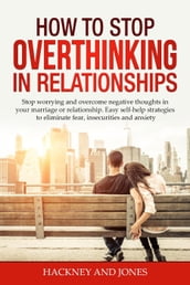 How to Stop Overthinking in Relationships: Stop Worrying and Overcome Negative Thoughts in your Marriage or Relationship. Easy Self-Help Strategies to Eliminate Fear, Insecurities and Anxiety