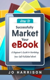 How to Successfully Market your eBook: A Beginner s Guide to Marketing Your Self Published eBook