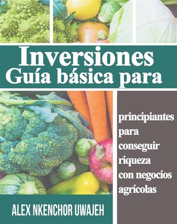 Inversiones: Guía Básica Para Principiantes Para Conseguir Riqueza Con Negocios Agrícolas - Alex Nkenchor Uwajeh