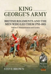 King George s Army: British Regiments and the Men Who Led Them 1793-1815 Volume 1: Administration and Cavalry