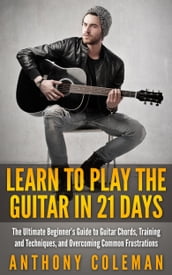 Learn to Play the Guitar in 21 Days: The Ultimate Beginner s Guide to Guitar Chords, Training and Techniques, and Overcoming Common Frustrations
