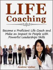 Life Coaching: Become a Proficient Life Coach and Make an Impact to People with Powerful Leaderships Skills