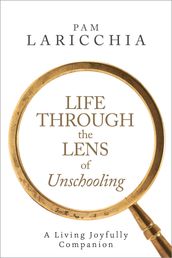 Life Through the Lens of Unschooling: A Living Joyfully Companion
