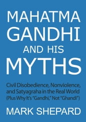 Mahatma Gandhi and His Myths: Civil Disobedience, Nonviolence, and Satyagraha in the Real World (Plus Why It s 