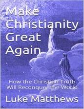 Make Christianity Great Again: How the Christian Truth Will Reconquer the World