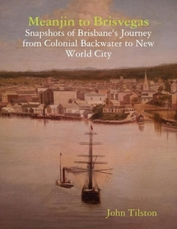 Meanjin to Brisvegas: Snapshots of Brisbane's journey from colonial backwater to new world city - John Tilston