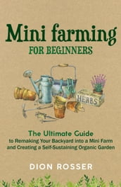 Mini Farming for Beginners: The Ultimate Guide to Remaking Your Backyard into a Mini Farm and Creating a Self-Sustaining Organic Garden